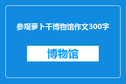 参观萝卜干博物馆作文300字(参观萝卜干博物馆：一次深入了解萝卜干文化的历史之旅)