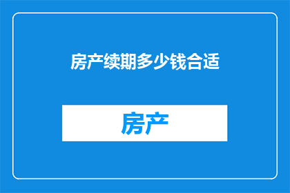 房产续期多少钱合适(房产续期费用应如何确定？)