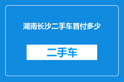 湖南长沙二手车首付多少(湖南长沙购买二手车时，首付需要多少？)