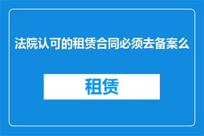 法院认可的租赁合同必须去备案么(法院是否要求租赁合同必须备案？)