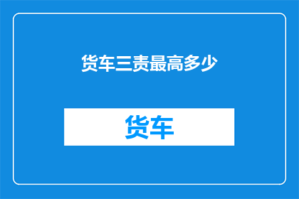 货车三责最高多少(货车责任限额的上限是多少？)
