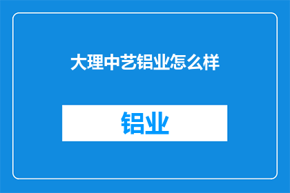大理中艺铝业怎么样(探索大理中艺铝业的卓越表现：一个值得深入了解的行业佼佼者)