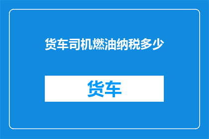 货车司机燃油纳税多少(货车司机的燃油税是如何计算的？)