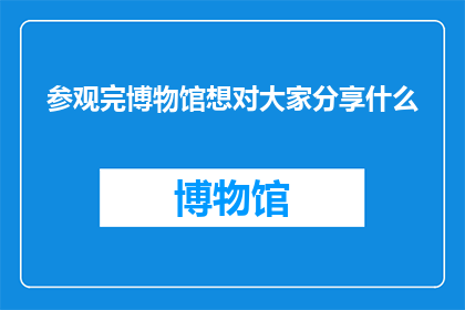 参观完博物馆想对大家分享什么(参观完博物馆之后，你最想向朋友们分享哪些精彩内容？)