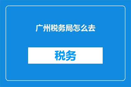 广州税务局怎么去(如何前往广州税务局进行税务咨询或办理相关手续？)
