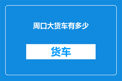 周口大货车有多少(周口地区拥有多少辆大型货车？)