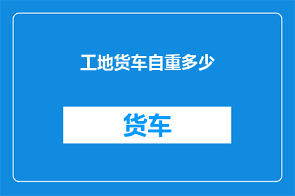 工地货车自重多少(工地货车的自重之谜：究竟承载了多少重量？)