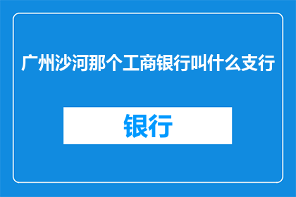 广州沙河那个工商银行叫什么支行(广州沙河工商银行的支行名称是什么？)