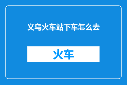 义乌火车站下车怎么去(如何前往义乌火车站？)